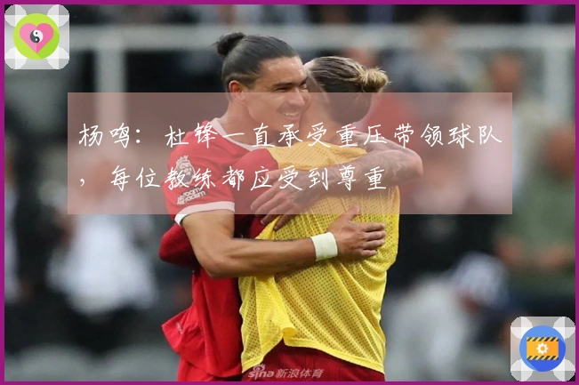 杨鸣：杜锋一直承受重压带领球队，每位教练都应受到尊重