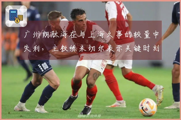 广州朗肽海在与上海久事的较量中失利，主教练米切尔表示关键时刻的失误让人遗憾