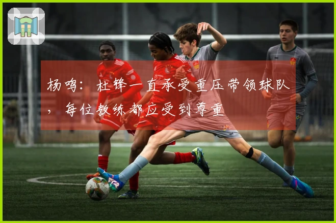 杨鸣：杜锋一直承受重压带领球队，每位教练都应受到尊重