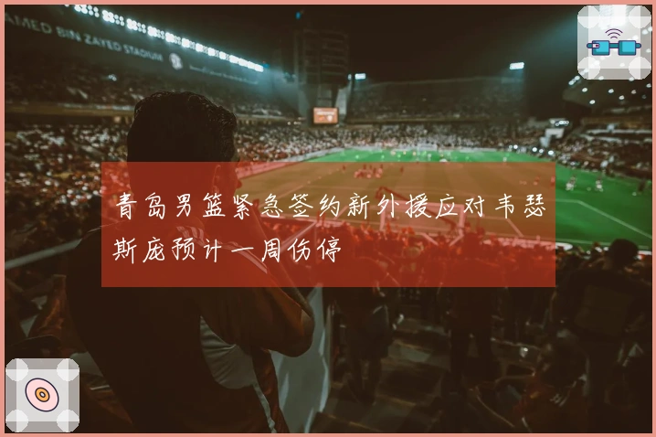 青岛男篮紧急签约新外援应对韦瑟斯庞预计一周伤停