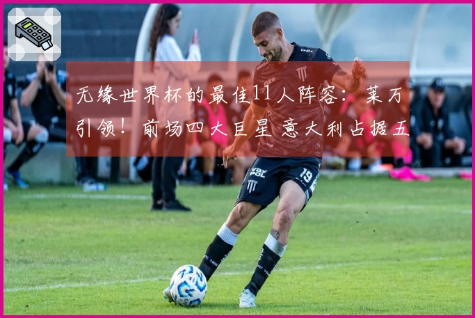 无缘世界杯的最佳11人阵容：莱万引领！前场四大巨星 意大利占据五个名额