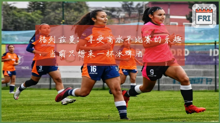 格列兹曼：享受高水平比赛的乐趣，当前只想来一杯冰啤酒