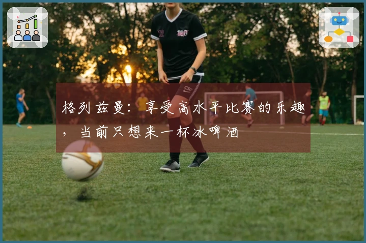 格列兹曼：享受高水平比赛的乐趣，当前只想来一杯冰啤酒