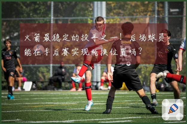火箭最稳定的投手之一！后场球员能在季后赛实现轮换位置吗？