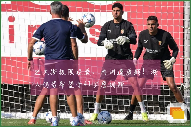 里夫斯极限逆袭，内训遭质疑！湖人仍寄希望于41岁詹姆斯