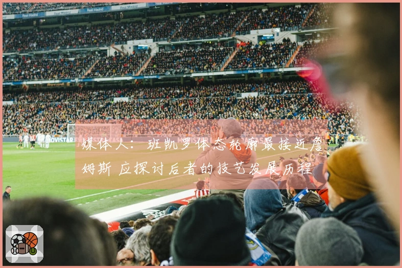 媒体人：班凯罗体态轮廓最接近詹姆斯 应探讨后者的技艺发展历程