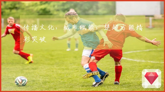 传播文化，城市赋能，楚超方能精彩突破