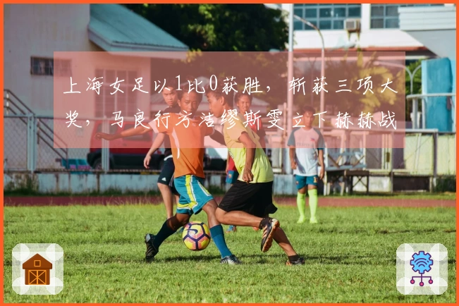 上海女足以1比0获胜，斩获三项大奖，马良行方洁缪斯雯立下赫赫战功