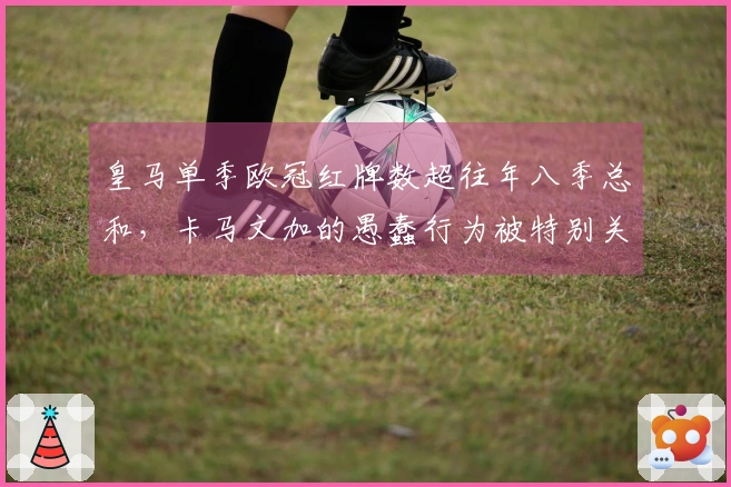 皇马单季欧冠红牌数超往年八季总和，卡马文加的愚蠢行为被特别关注？
