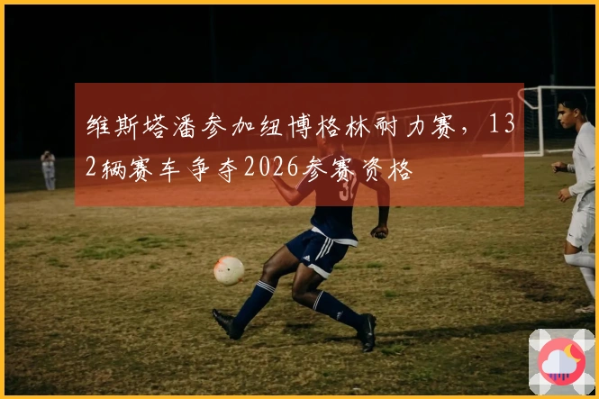 维斯塔潘参加纽博格林耐力赛，132辆赛车争夺2026参赛资格