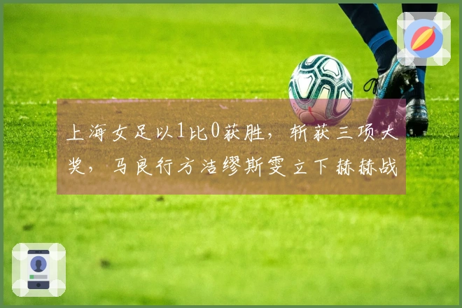 上海女足以1比0获胜，斩获三项大奖，马良行方洁缪斯雯立下赫赫战功